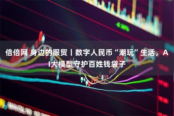 倍倍网 身边的服贸丨数字人民币“潮玩”生活，AI大模型守护百姓钱袋子