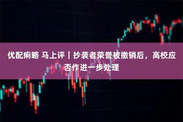 优配痢略 马上评｜抄袭者荣誉被撤销后，高校应否作进一步处理
