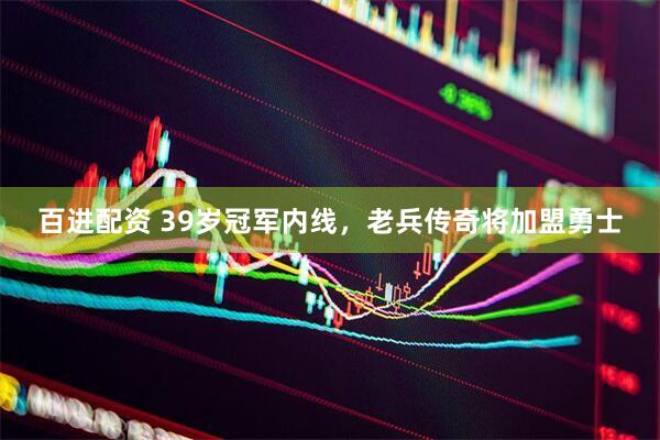 百进配资 39岁冠军内线，老兵传奇将加盟勇士