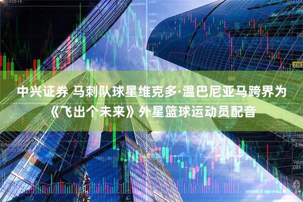 中兴证券 马刺队球星维克多·温巴尼亚马跨界为《飞出个未来》外星篮球运动员配音