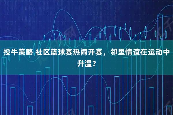 投牛策略 社区篮球赛热闹开赛，邻里情谊在运动中升温？
