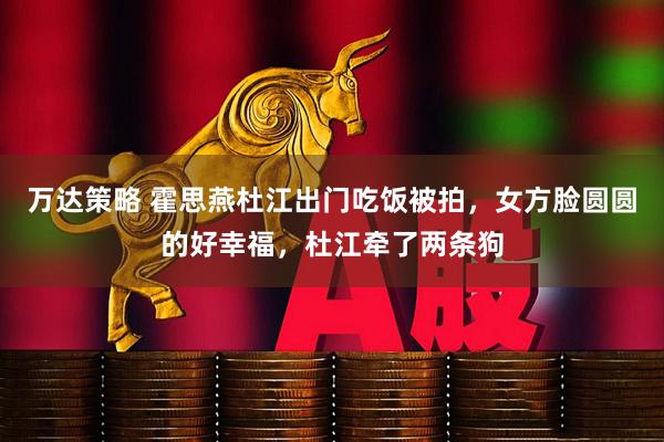 万达策略 霍思燕杜江出门吃饭被拍，女方脸圆圆的好幸福，杜江牵了两条狗