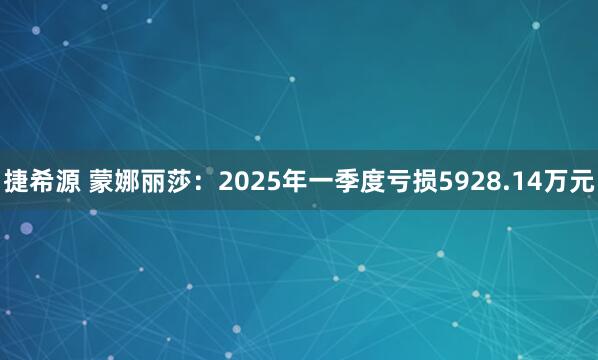 捷希源 蒙娜丽莎：2025年一季度亏损5928.14万元