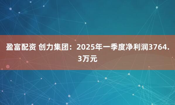 盈富配资 创力集团：2025年一季度净利润3764.3万元