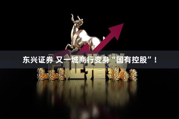 东兴证券 又一城商行变身“国有控股”！
