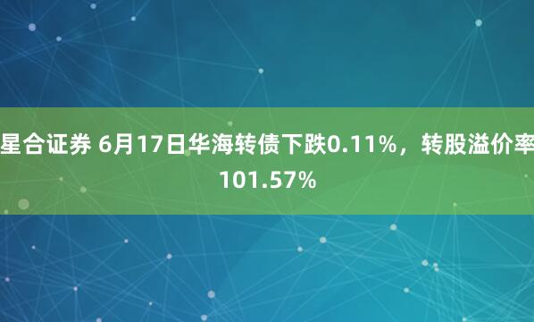 星合证券 6月17日华海转债下跌0.11%，转股溢价率101.57%