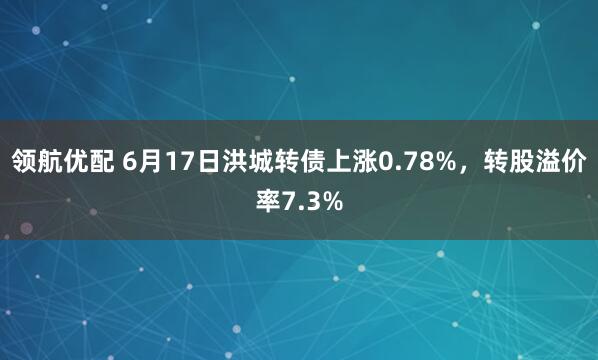 领航优配 6月17日洪城转债上涨0.78%，转股溢价率7.3%