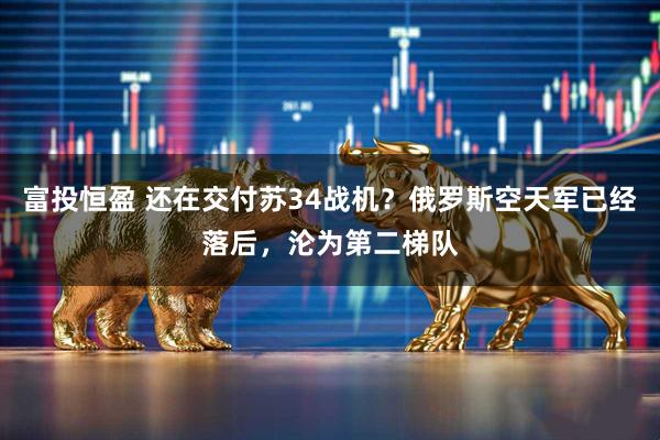 富投恒盈 还在交付苏34战机？俄罗斯空天军已经落后，沦为第二梯队