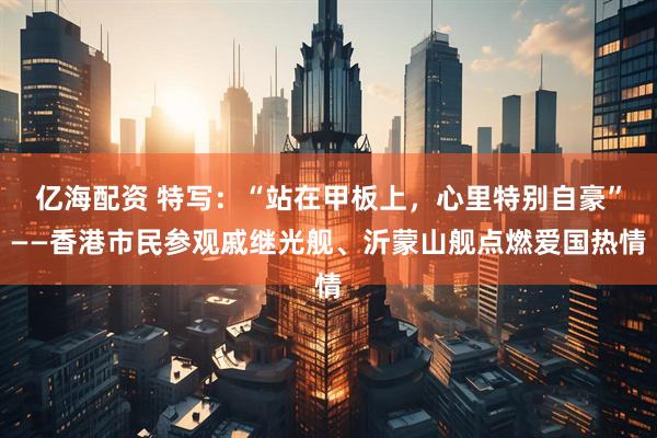 亿海配资 特写：“站在甲板上，心里特别自豪”——香港市民参观戚继光舰、沂蒙山舰点燃爱国热情