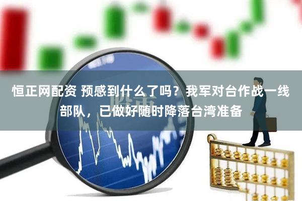恒正网配资 预感到什么了吗？我军对台作战一线部队，已做好随时降落台湾准备
