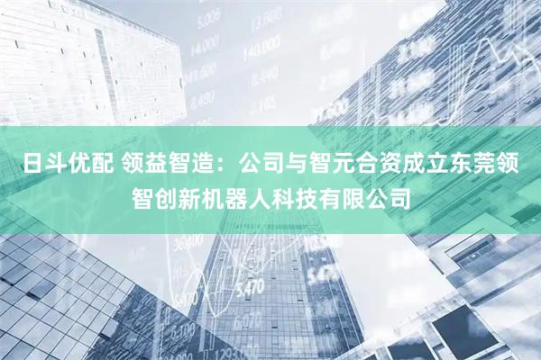 日斗优配 领益智造：公司与智元合资成立东莞领智创新机器人科技有限公司