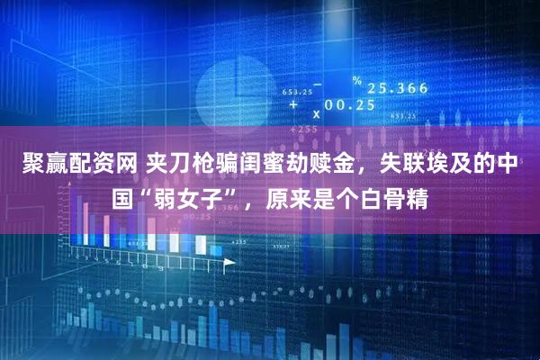 聚赢配资网 夹刀枪骗闺蜜劫赎金，失联埃及的中国“弱女子”，原来是个白骨精