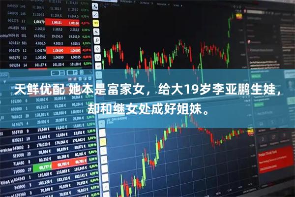 天鲜优配 她本是富家女，给大19岁李亚鹏生娃，却和继女处成好姐妹。