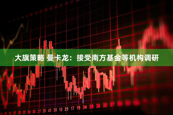 大旗策略 曼卡龙：接受南方基金等机构调研