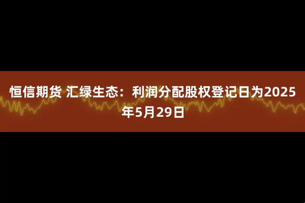 恒信期货 汇绿生态：利润分配股权登记日为2025年5月29日