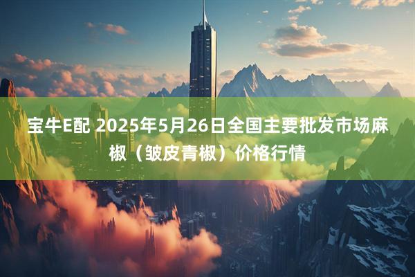 宝牛E配 2025年5月26日全国主要批发市场麻椒（皱皮青椒）价格行情