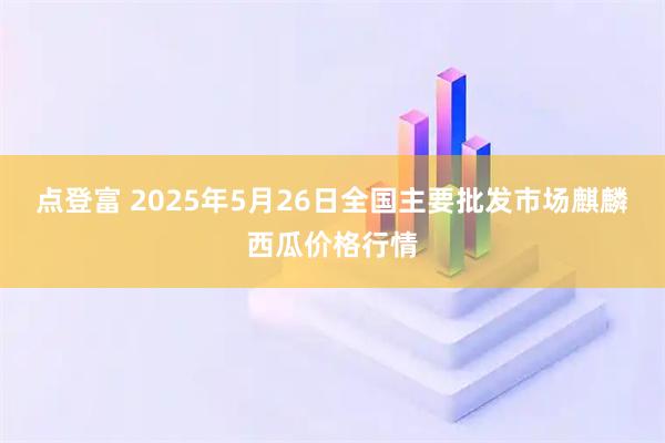 点登富 2025年5月26日全国主要批发市场麒麟西瓜价格行情