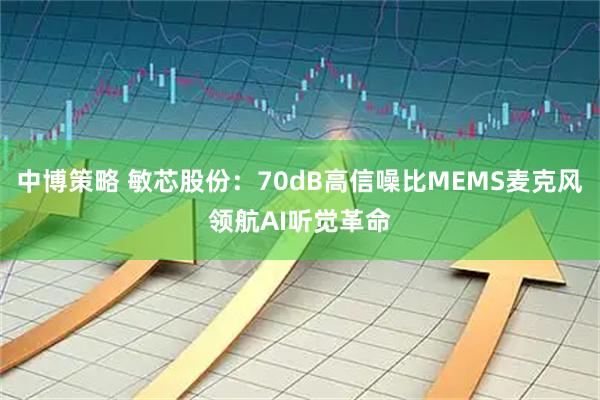 中博策略 敏芯股份:70dB高信噪比MEMS麦克风领航AI听觉革命