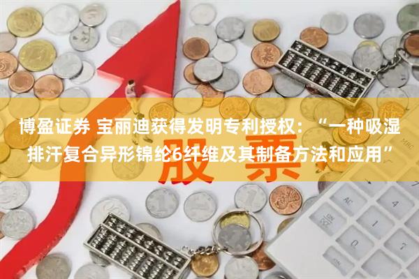 博盈证券 宝丽迪获得发明专利授权：“一种吸湿排汗复合异形锦纶6纤维及其制备方法和应用”