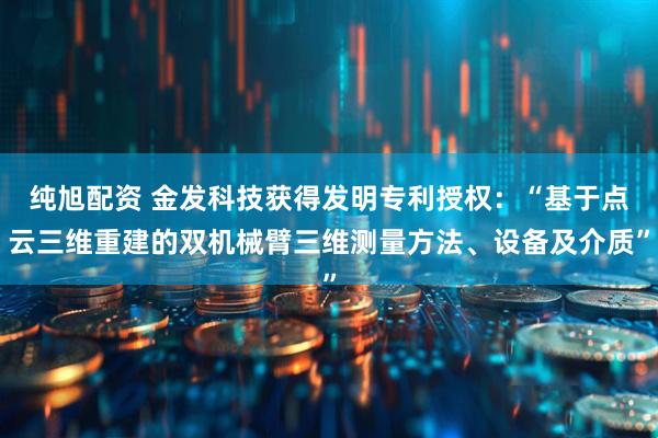 纯旭配资 金发科技获得发明专利授权：“基于点云三维重建的双机械臂三维测量方法、设备及介质”