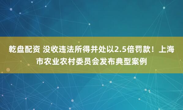 乾盘配资 没收违法所得并处以2.5倍罚款！上海市农业农村委员会发布典型案例