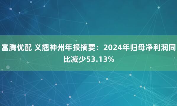 富腾优配 义翘神州年报摘要：2024年归母净利润同比减少53.13%