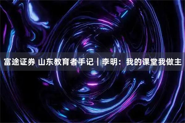 富途证券 山东教育者手记｜李明：我的课堂我做主