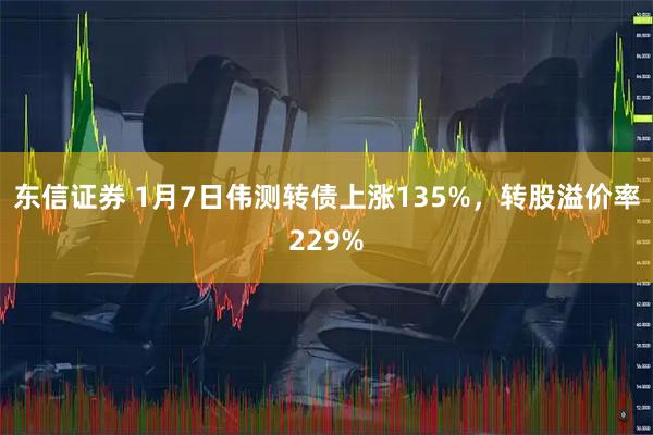 东信证券 1月7日伟测转债上涨135%，转股溢价率229%
