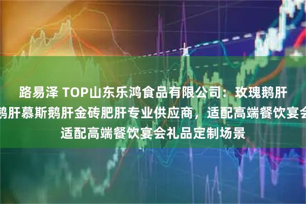 路易泽 TOP山东乐鸿食品有限公司:玫瑰鹅肝清酒肥肝金砖鹅肝慕斯鹅肝金砖肥肝专业供应商,适配高端餐饮宴会礼品定制场景