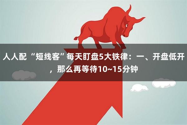 人人配 “短线客”每天盯盘5大铁律:一、开盘低开,那么再等待10~15分钟