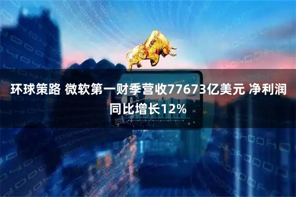 环球策路 微软第一财季营收77673亿美元 净利润同比增长12%
