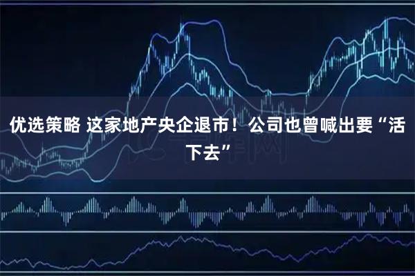 优选策略 这家地产央企退市!公司也曾喊出要“活下去”