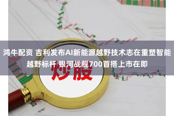 鸿牛配资 吉利发布AI新能源越野技术志在重塑智能越野标杆 银河战舰700首搭上市在即